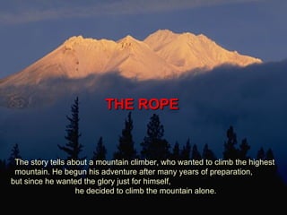 THE ROPE  The story tells about a mountain climber, who wanted to climb the highest mountain. He begun his adventure after many years of preparation,  but since he wanted the glory just for himself,  he decided to climb the mountain alone.  