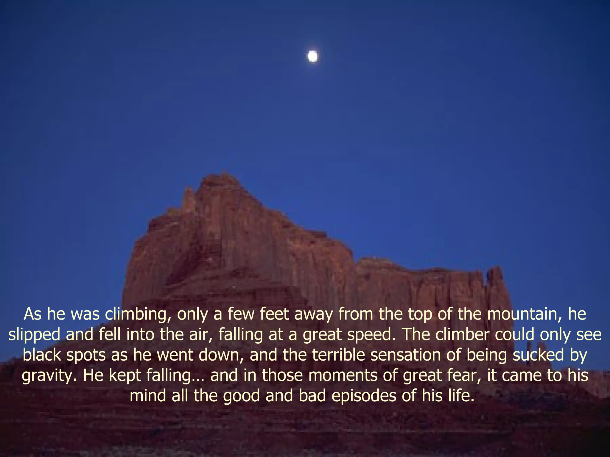 As he was climbing, only a few feet away from the top of the mountain, he slipped and fell into the air, falling at a great speed. The climber could only see black spots as he went down, and the terrible sensation of being sucked by gravity. He kept falling… and in those moments of great fear, it came to his mind all the good and bad episodes of his life.  