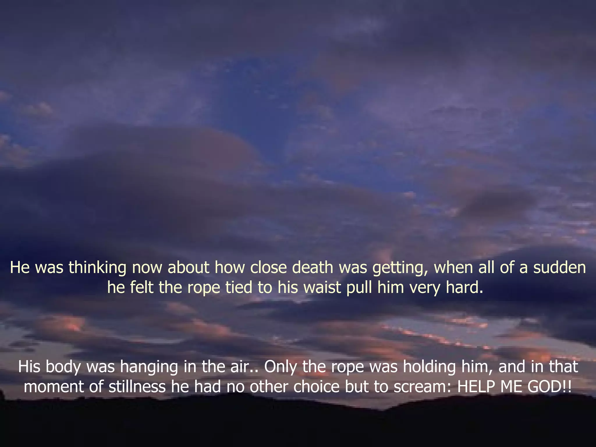 His body was hanging in the air.. Only the rope was holding him, and in that moment of stillness he had no other choice but to scream: HELP ME GOD!! He was thinking now about how close death was getting, when all of a sudden he felt the rope tied to his waist pull him very hard.  