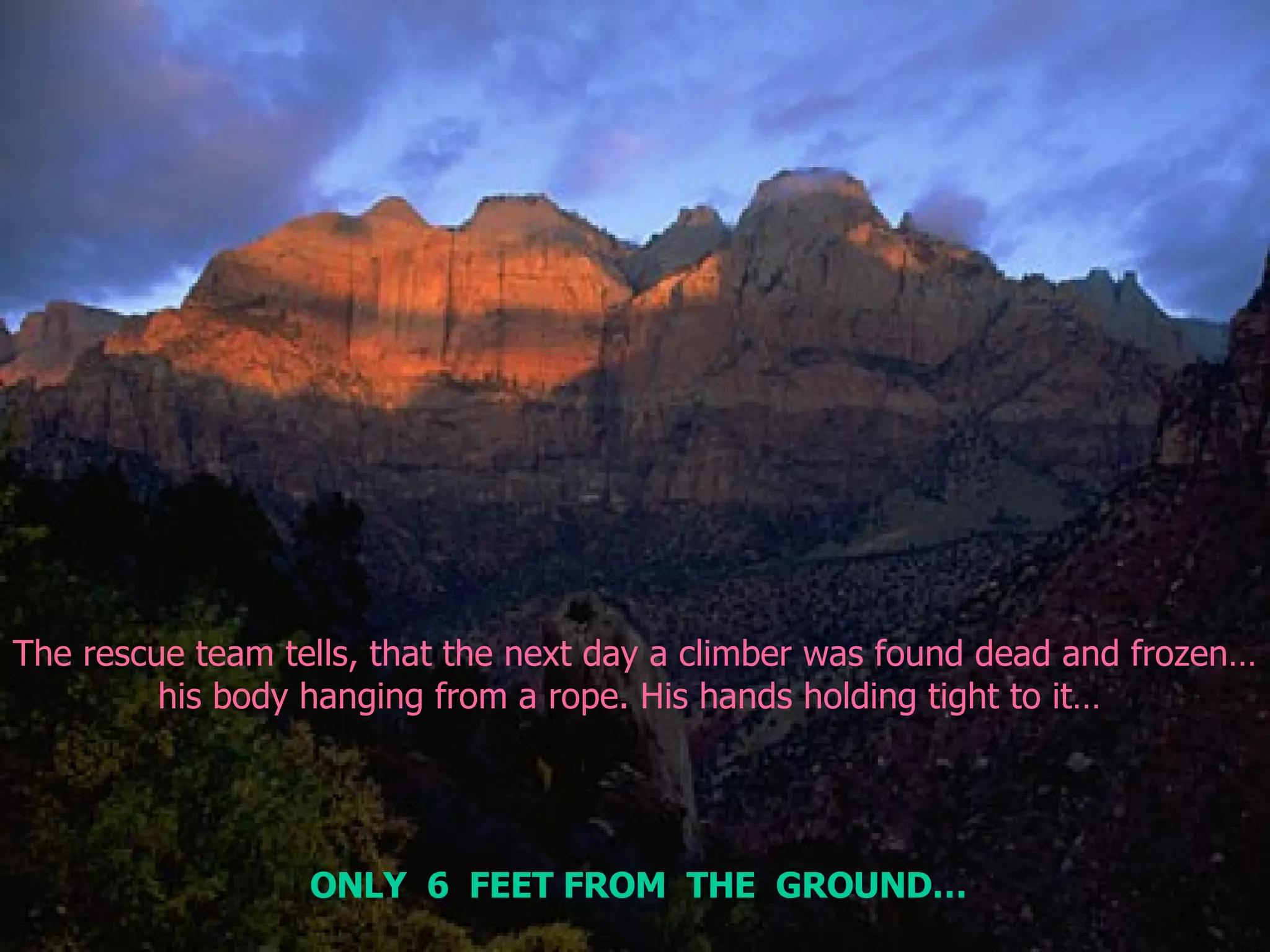 The rescue team tells, that the next day a climber was found dead and frozen… his body hanging from a rope. His hands holding tight to it…  ONLY  6  FEET FROM  THE  GROUND… 