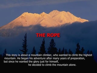 THE ROPE  This story is about a mountain climber, who wanted to climb the highest mountain. He began his adventure after many years of preparation,  but since he wanted the glory just for himself,  he decided to climb the mountain alone.  
