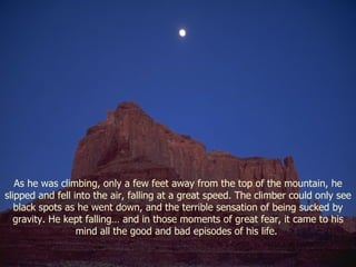 As he was climbing, only a few feet away from the top of the mountain, he slipped and fell into the air, falling at a great speed. The climber could only see black spots as he went down, and the terrible sensation of being sucked by gravity. He kept falling… and in those moments of great fear, it came to his mind all the good and bad episodes of his life.  