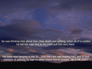 His body was hanging in the air.. Only the rope was holding him, and in that moment of stillness he had no other choice but to scream: HELP ME GOD!! He was thinking now about how close death was getting, when all of a sudden he felt the rope tied to his waist pull him very hard.  