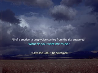 All of a sudden, a deep voice coming from the sky answered:  What do you want me to do? -”Save me God!!” he screamed 
