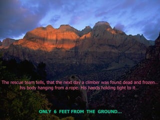 The rescue team tells, that the next day a climber was found dead and frozen… his body hanging from a rope. His hands holding tight to it…  ONLY  6  FEET FROM  THE  GROUND… 