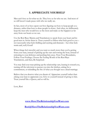 5. APPRECIATE YOURSELF

Men can’t love us for what we do. They love us for who we are. And most of
us still haven’t made peace with who we really are.

In fact, most of us have spent our lives figuring out how to keep people at a
distance, rather than how to draw people in closer. And often, we deliberately
keep the men who would love us the most and make us the happiest as far
away from our hearts as we can.

Use the Rori Raye Mantra and Translations to speak from your heart and let
good men in. Invite them in. Trust yourself to follow what feels good to you –
not necessarily what feels thrilling and exciting and dramatic – but what feels
warm and, well, Good!

When things feel stressful, and you want so much more than you’re getting
from your man, instead of picking up the oars and rowing the boat, instead of
retreating to your defenses and pushing him away, Trust Your Boundaries,
Follow Your Feelings, Choose the Feeling Words of the Rori Raye
Translations, and then, Be Surprised.

You may find your man picking up the relationship oars, leaning in toward you,
turning off the television to pursue you into the kitchen, asking for a
commitment, or rekindling the fire of what you thought was a dead marriage.

Believe that you deserve what you dream of. Appreciate yourself rather than
asking your man to appreciate you. Give to yourself instead of giving to him.
Treat yourself like a Queen, and so will he.


Love, Rori




             www.HaveTheRelationshipYouWant.com

             Rori@HaveTheRelationshipYouWant.com
 