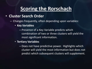 Scoring the Rorschach
• Cluster Search Order
– Changes frequently, often depending upon variables:
• Key Variables
– Presence of a Key Variable predicts which
combination of two or three clusters will yield the
most significant information.
• Tertiary Variables
– Does not have predictive power. Highlights which
cluster will yield the most information but does not
predict which subsequent clusters will supplement.

 