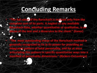 Concluding Remarks
• “The full value of the Rorschach is realized only from the
complete sum of its parts. A neglect of any available
Rorschach data, whether quantitative or qualitative, is an
abuse of the test and a disservice to the client.” (Exner)

• “The most outstanding virtue of the Rorschach method is
generally recognized to lie in its power for providing an
integrated pattern of total personality, and for at once
articulating this pattern in specific quantitative ways into a
manifold of personality dimensions.” (Rickers-Ovisankina)

 