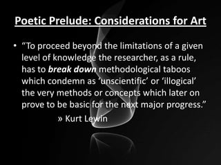 Poetic Prelude: Considerations for Art
• “To proceed beyond the limitations of a given
level of knowledge the researcher, as a rule,
has to break down methodological taboos
which condemn as ‘unscientific’ or ‘illogical’
the very methods or concepts which later on
prove to be basic for the next major progress.”
» Kurt Lewin

 