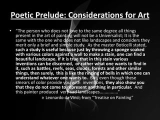 Poetic Prelude: Considerations for Art
• “The person who does not love to the same degree all things
present in the art of painting will not be a Universalist; It is the
same with the one who does not like landscapes and considers they
merit only a brief and simple study. As the master Boticelli stated,
such a study is useful because just by throwing a sponge soaked
with various colors against a wall to make a stain, one can find a
beautiful landscape. If it is true that in this stain various
inventions can be discerned, or rather what one wants to find in
it, such as battles, reefs, seas, clouds, forests and other similar
things, then surely, this is like the ringing of bells in which one can
understand whatever one wants to. But, even though these
smears of color provide you with inventions, they also show you
that they do not come to represent anything in particular. And
this painter produced very sad landscapes...............”
» Leonardo da Vinci, from “Treatise on Painting”

 