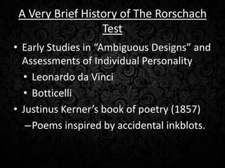 A Very Brief History of The Rorschach
Test
• Early Studies in “Ambiguous Designs” and
Assessments of Individual Personality
• Leonardo da Vinci
• Botticelli
• Justinus Kerner’s book of poetry (1857)
–Poems inspired by accidental inkblots.

 