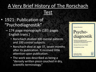 A Very Brief History of The Rorschach
Test
• 1921: Publication of
“Psychodiagnostik”
– 174 page monograph (183 pages
English trans.)
• Rorschach studied 300 mental patients
and 100 control subjects.
• Rorschach died at age 37, seven months
after its publication. It received little
attention upon publication.
• The work was described as being a
“densely written piece couched in dry,
scientific terminology.”

 