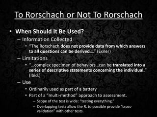 To Rorschach or Not To Rorschach
• When Should It Be Used?
– Information Collected
• “The Rorschach does not provide data from which answers
to all questions can be derived….” (Exner)

– Limitations
• “…complex specimen of behaviors…can be translated into a
series of descriptive statements concerning the individual.”
(Ibid.)

– Use
• Ordinarily used as part of a battery
• Part of a “multi-method” approach to assessment.
– Scope of the test is wide: “testing everything.”
– Overlapping tests allow the R. to possible provide “crossvalidation” with other tests.

 