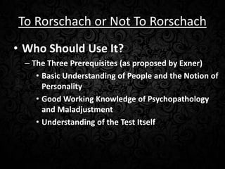 To Rorschach or Not To Rorschach
• Who Should Use It?
– The Three Prerequisites (as proposed by Exner)
• Basic Understanding of People and the Notion of
Personality
• Good Working Knowledge of Psychopathology
and Maladjustment
• Understanding of the Test Itself

 