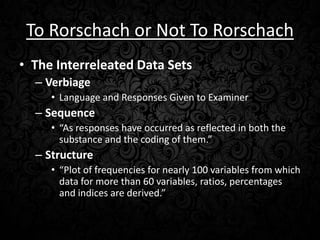 To Rorschach or Not To Rorschach
• The Interreleated Data Sets
– Verbiage
• Language and Responses Given to Examiner

– Sequence
• “As responses have occurred as reflected in both the
substance and the coding of them.”

– Structure
• “Plot of frequencies for nearly 100 variables from which
data for more than 60 variables, ratios, percentages
and indices are derived.”

 