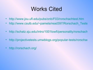 Works Cited http://www.jou.ufl.edu/pubs/onb/F03/rorschachtest.htm   http://www.csulb.edu/~pamela/read397/Rorschach_Tested.pdf   http://schatz.sju.edu/intro/1001lowfi/personality/rorschach/history.html   http://projectivetests.umwblogs.org/popular-tests/rorschach-inkblot-test/   http:// rorschach.org / http://www.jou.ufl.edu/pubs/onb/F03/rorschachtest.htm   http://www.csulb.edu/~pamela/read397/Rorschach_Tested.pdf   http://schatz.sju.edu/intro/1001lowfi/personality/rorschach/history.html   http://projectivetests.umwblogs.org/popular-tests/rorschach-inkblot-test/   http:// rorschach.org / http://www.jou.ufl.edu/pubs/onb/F03/rorschachtest.htm   http://www.csulb.edu/~pamela/read397/Rorschach_Tested.pdf   http://schatz.sju.edu/intro/1001lowfi/personality/rorschach/history.html   http://projectivetests.umwblogs.org/popular-tests/rorschach-inkblot-test/   http:// rorschach.org / 