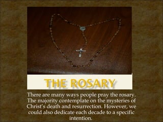 There are many ways people pray the rosary.
The majority contemplate on the mysteries of
Christ’s death and resurrection. However, we
could also dedicate each decade to a specific
intention.

 