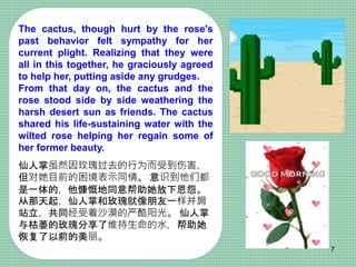 The cactus, though hurt by the rose's
past behavior felt sympathy for her
current plight. Realizing that they were
all in this together, he graciously agreed
to help her, putting aside any grudges.
From that day on, the cactus and the
rose stood side by side weathering the
harsh desert sun as friends. The cactus
shared his life-sustaining water with the
wilted rose helping her regain some of
her former beauty.
仙人掌虽然因玫瑰过去的行为而受到伤害，
但对她目前的困境表示同情。 意识到他们都
是一体的，他慷慨地同意帮助她放下恩怨。
从那天起，仙人掌和玫瑰就像朋友一样并肩
站立，共同经受着沙漠的严酷阳光。 仙人掌
与枯萎的玫瑰分享了维持生命的水，帮助她
恢复了以前的美丽。
7
 