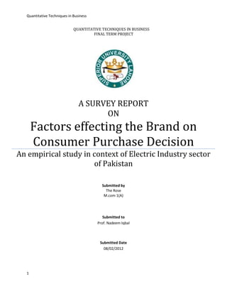 Quantitative Techniques in Business


                              QUANTITATIVE TECHNIQUES IN BUSINESS
                                       FINAL TERM PROJECT




                                 A SURVEY REPORT
                                       ON
       Factors effecting the Brand on
       Consumer Purchase Decision
An empirical study in context of Electric Industry sector
                      of Pakistan

                                           Submitted by
                                             The Rose
                                            M.com 1(A)




                                            Submitted to
                                         Prof. Nadeem Iqbal



                                          Submitted Date
                                            08/02/2012




   1
 