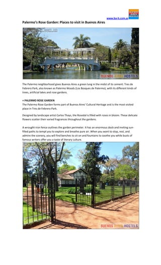 www.ba-h.com.ar

Palermo’s Rose Garden: Places to visit in Buenos Aires

The Palermo neighborhood gives Buenos Aires a green lung in the midst of its cement: Tres de
Febrero Park, also known as Palermo Woods (Los Bosques de Palermo), with its different kinds of
trees, artificial lakes and rose gardens.
+ PALERMO ROSE GARDEN
The Palermo Rose Garden forms part of Buenos Aires’ Cultural Heritage and is the most visited
place in Tres de Febrero Park.
Designed by landscape artist Carlos Thays, the Rosedal is filled with roses in bloom. These delicate
flowers scatter their varied fragrances throughout the gardens.
A wrought-iron fence outlines the garden perimeter. It has an enormous dock and inviting sunfilled paths to tempt you to explore and breathe pure air. When you want to stop, rest, and
admire the scenery, you will find benches to sit on and fountains to soothe you while busts of
famous writers offer you a taste of literary culture.

 