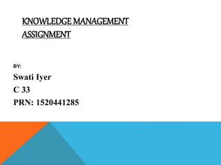 KNOWLEDGE MANAGEMENT
ASSIGNMENT
BY:
Swati Iyer
C 33
PRN: 1520441285
 