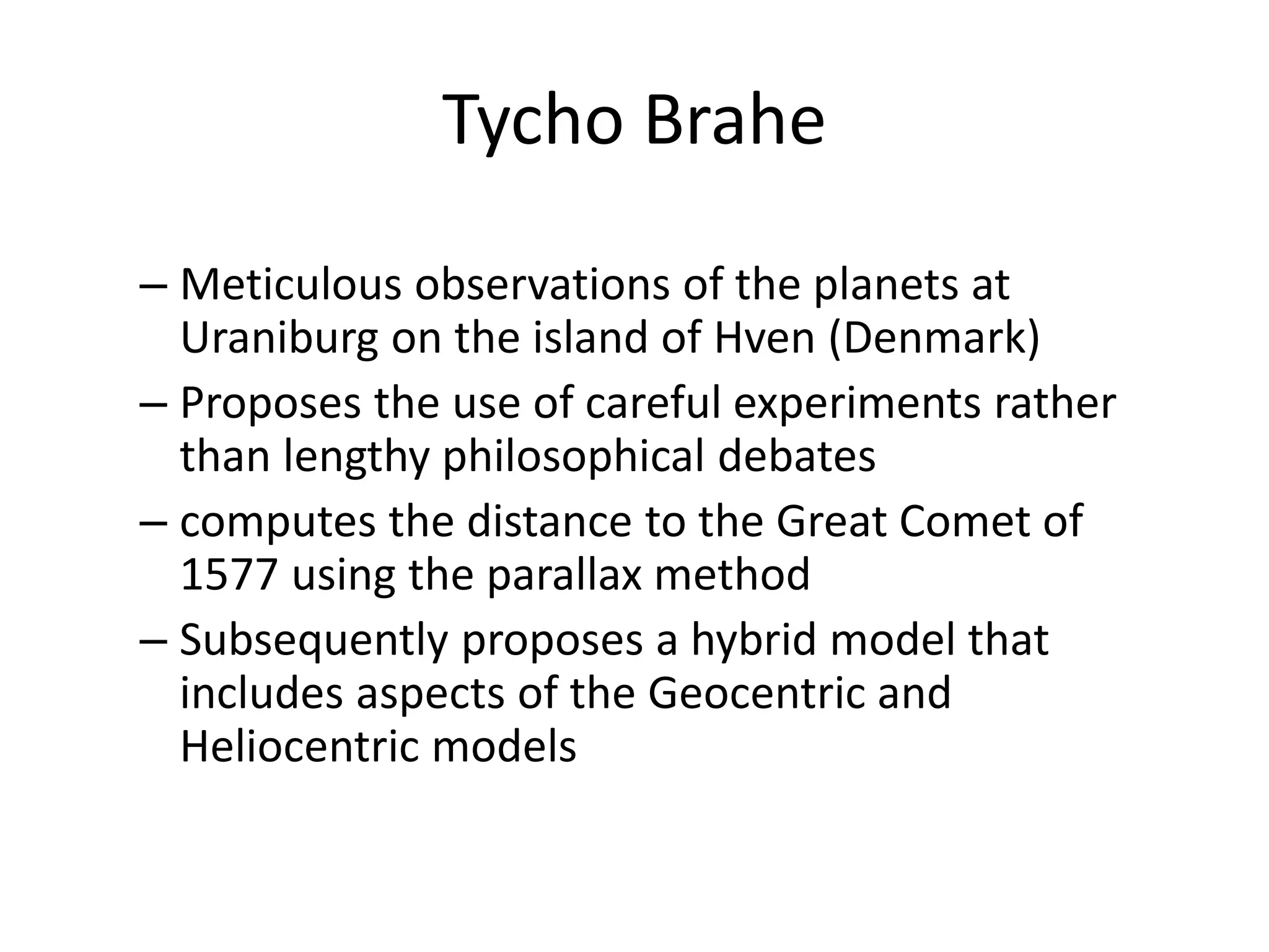 Tycho Brahe 
– Meticulous observations of the planets at 
Uraniburg on the island of Hven (Denmark) 
– Proposes the use of careful experiments rather 
than lengthy philosophical debates 
– computes the distance to the Great Comet of 
1577 using the parallax method 
– Subsequently proposes a hybrid model that 
includes aspects of the Geocentric and 
Heliocentric models 
 