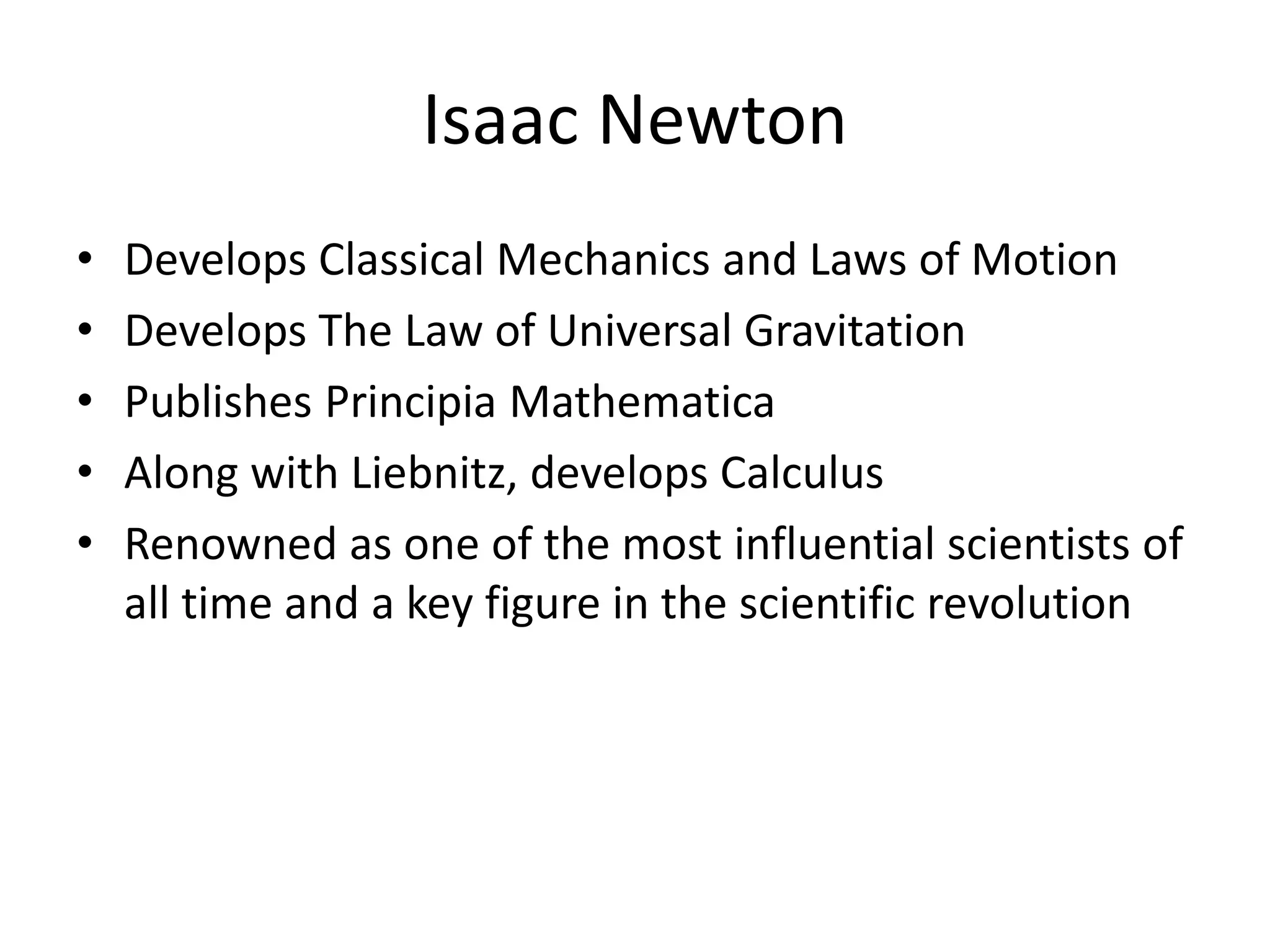 Isaac Newton 
• Develops Classical Mechanics and Laws of Motion 
• Develops The Law of Universal Gravitation 
• Publishes Principia Mathematica 
• Along with Liebnitz, develops Calculus 
• Renowned as one of the most influential scientists of 
all time and a key figure in the scientific revolution 
 
