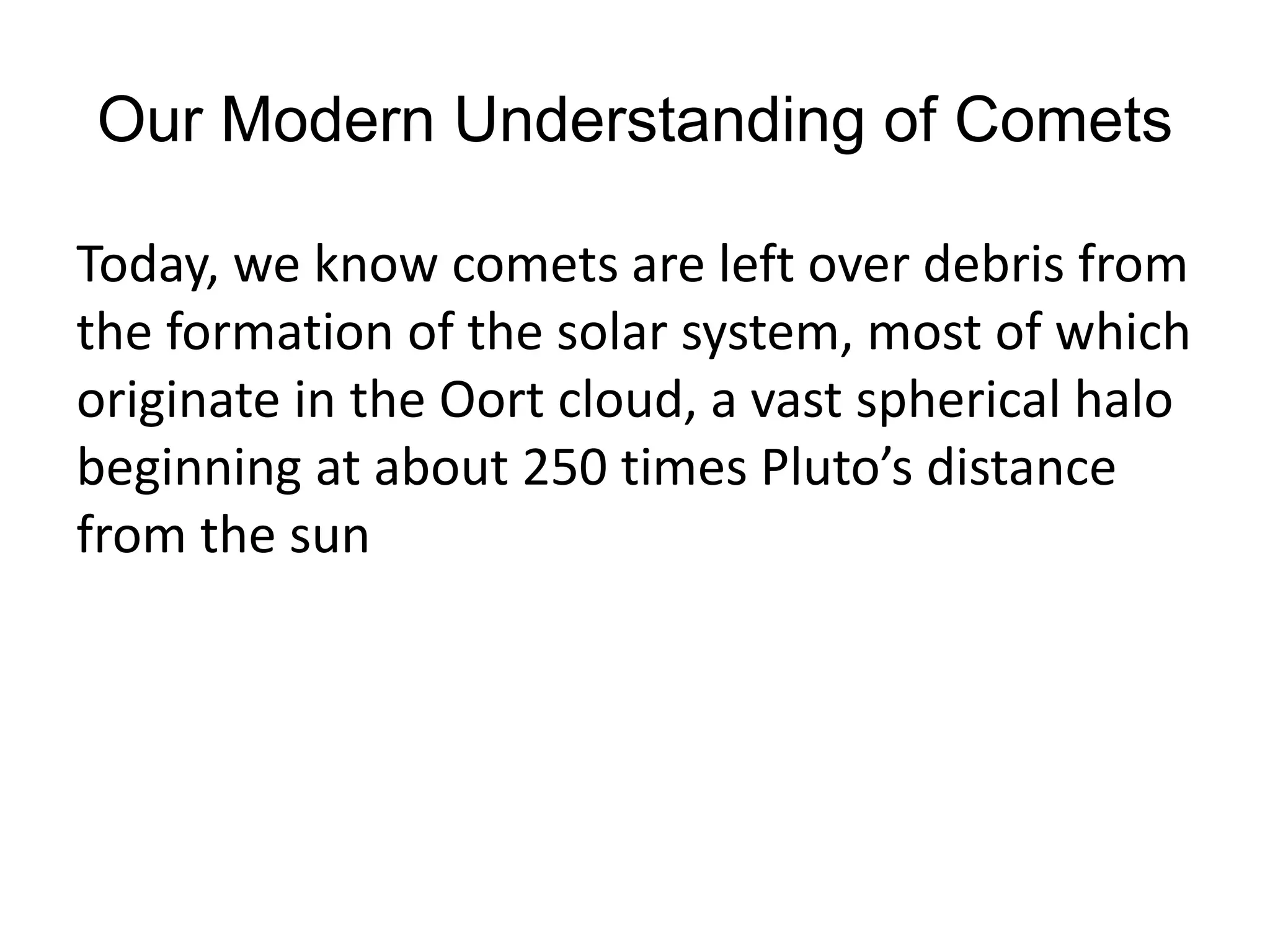 Our Modern Understanding of Comets 
Today, we know comets are left over debris from 
the formation of the solar system, most of which 
originate in the Oort cloud, a vast spherical halo 
beginning at about 250 times Pluto’s distance 
from the sun 
 