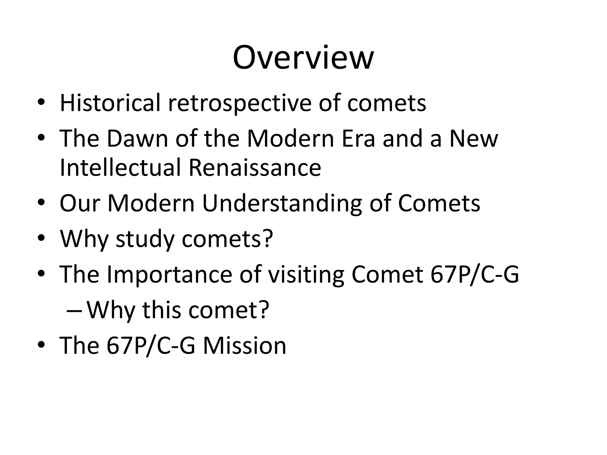 Overview 
• Historical retrospective of comets 
• The Dawn of the Modern Era and a New 
Intellectual Renaissance 
• Our Modern Understanding of Comets 
• Why study comets? 
• The Importance of visiting Comet 67P/C-G 
–Why this comet? 
• The 67P/C-G Mission 
 