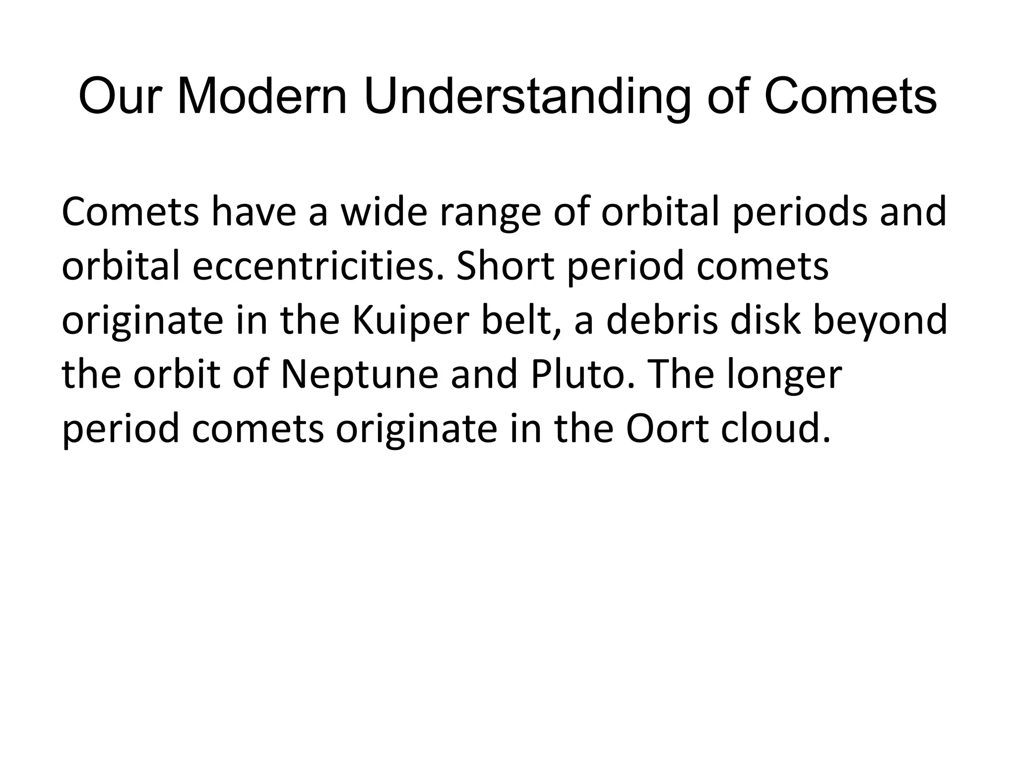 Our Modern Understanding of Comets 
Comets have a wide range of orbital periods and 
orbital eccentricities. Short period comets 
originate in the Kuiper belt, a debris disk beyond 
the orbit of Neptune and Pluto. The longer 
period comets originate in the Oort cloud. 
 
