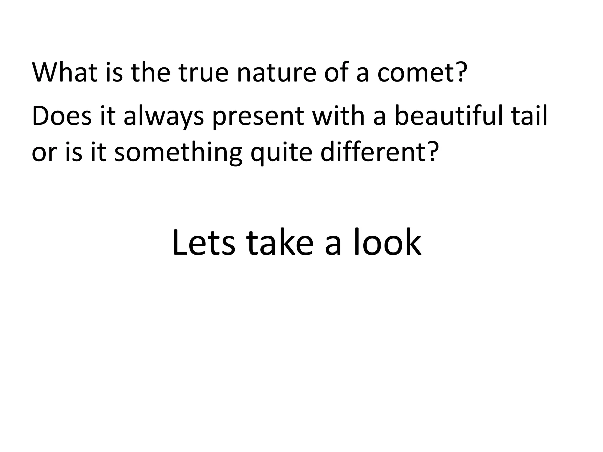 What is the true nature of a comet? 
Does it always present with a beautiful tail 
or is it something quite different? 
Lets take a look 
 