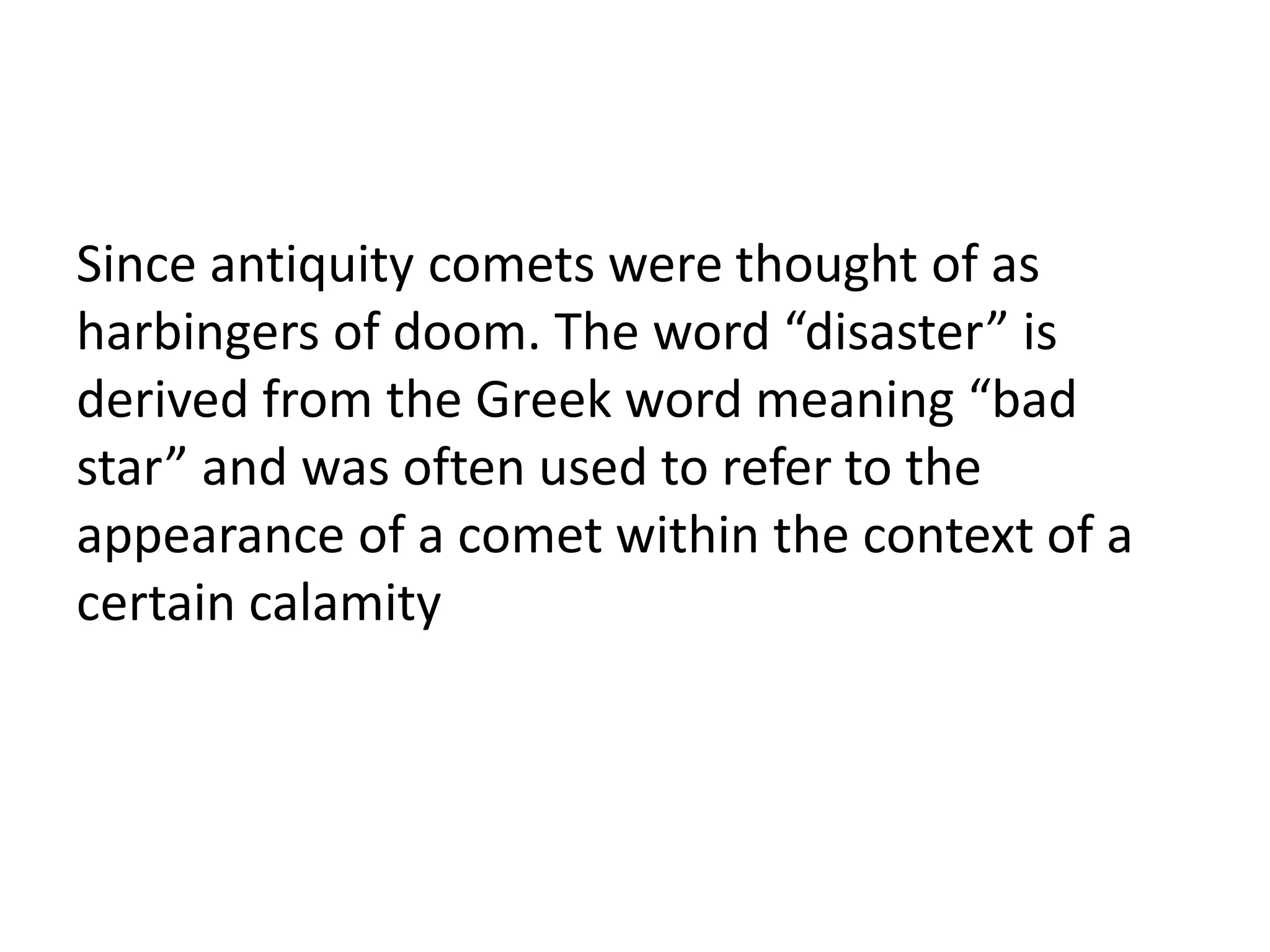 Since antiquity comets were thought of as 
harbingers of doom. The word “disaster” is 
derived from the Greek word meaning “bad 
star” and was often used to refer to the 
appearance of a comet within the context of a 
certain calamity 
 