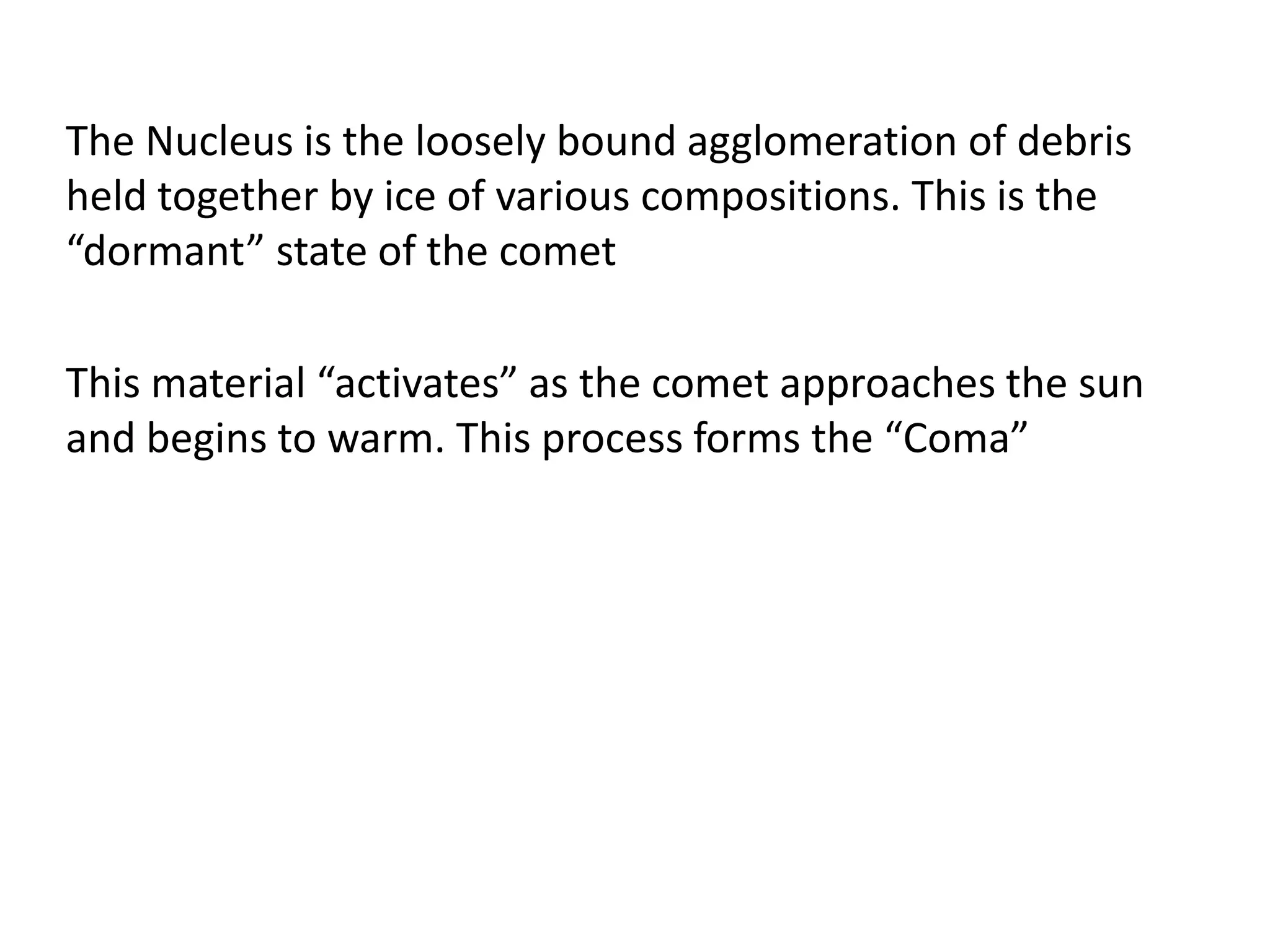The Nucleus is the loosely bound agglomeration of debris 
held together by ice of various compositions. This is the 
“dormant” state of the comet 
This material “activates” as the comet approaches the sun 
and begins to warm. This process forms the “Coma” 
 
