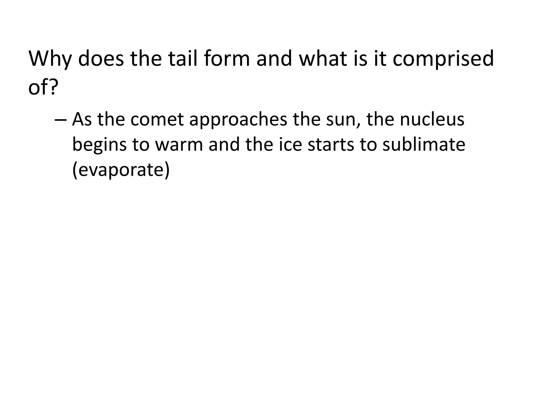 Why does the tail form and what is it comprised 
of? 
– As the comet approaches the sun, the nucleus 
begins to warm and the ice starts to sublimate 
(evaporate) 
 