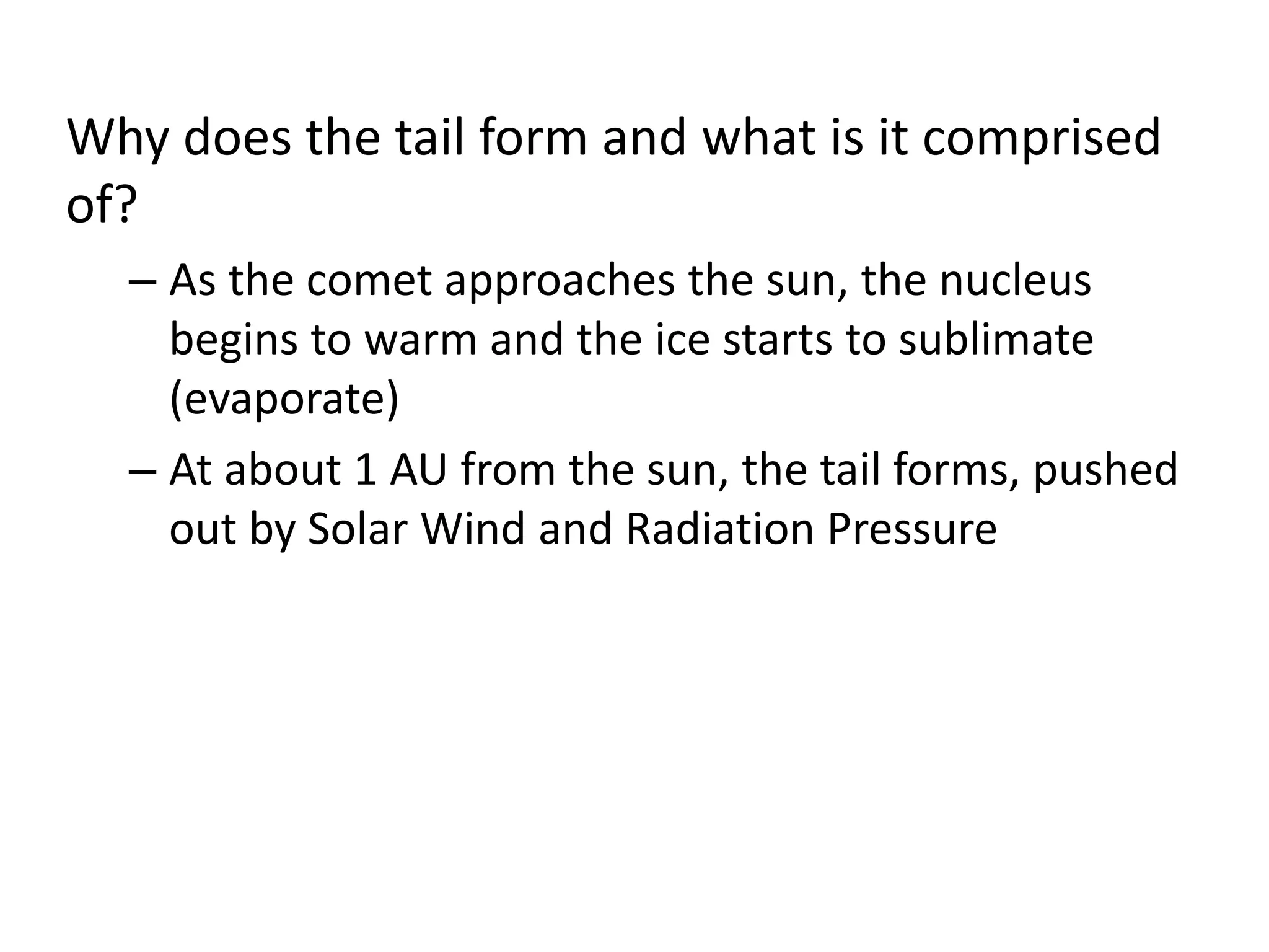 Why does the tail form and what is it comprised 
of? 
– As the comet approaches the sun, the nucleus 
begins to warm and the ice starts to sublimate 
(evaporate) 
– At about 1 AU from the sun, the tail forms, pushed 
out by Solar Wind and Radiation Pressure 
 