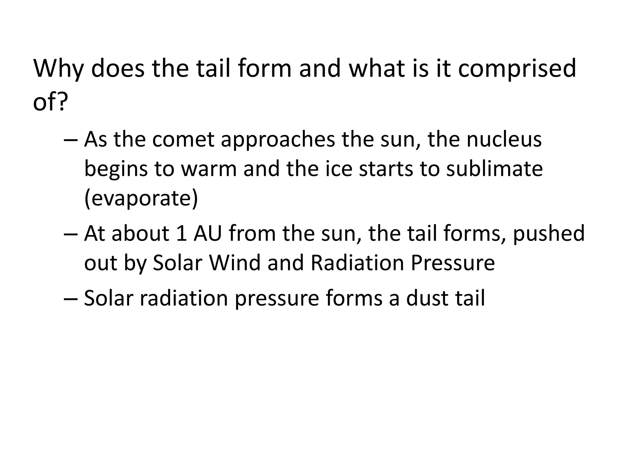 Why does the tail form and what is it comprised 
of? 
– As the comet approaches the sun, the nucleus 
begins to warm and the ice starts to sublimate 
(evaporate) 
– At about 1 AU from the sun, the tail forms, pushed 
out by Solar Wind and Radiation Pressure 
– Solar radiation pressure forms a dust tail 
 