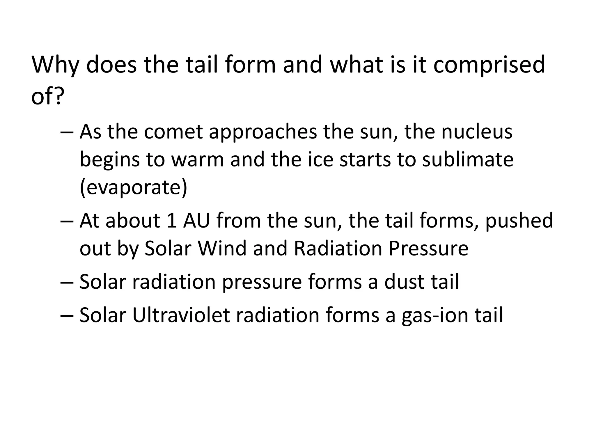 Why does the tail form and what is it comprised 
of? 
– As the comet approaches the sun, the nucleus 
begins to warm and the ice starts to sublimate 
(evaporate) 
– At about 1 AU from the sun, the tail forms, pushed 
out by Solar Wind and Radiation Pressure 
– Solar radiation pressure forms a dust tail 
– Solar Ultraviolet radiation forms a gas-ion tail 
 