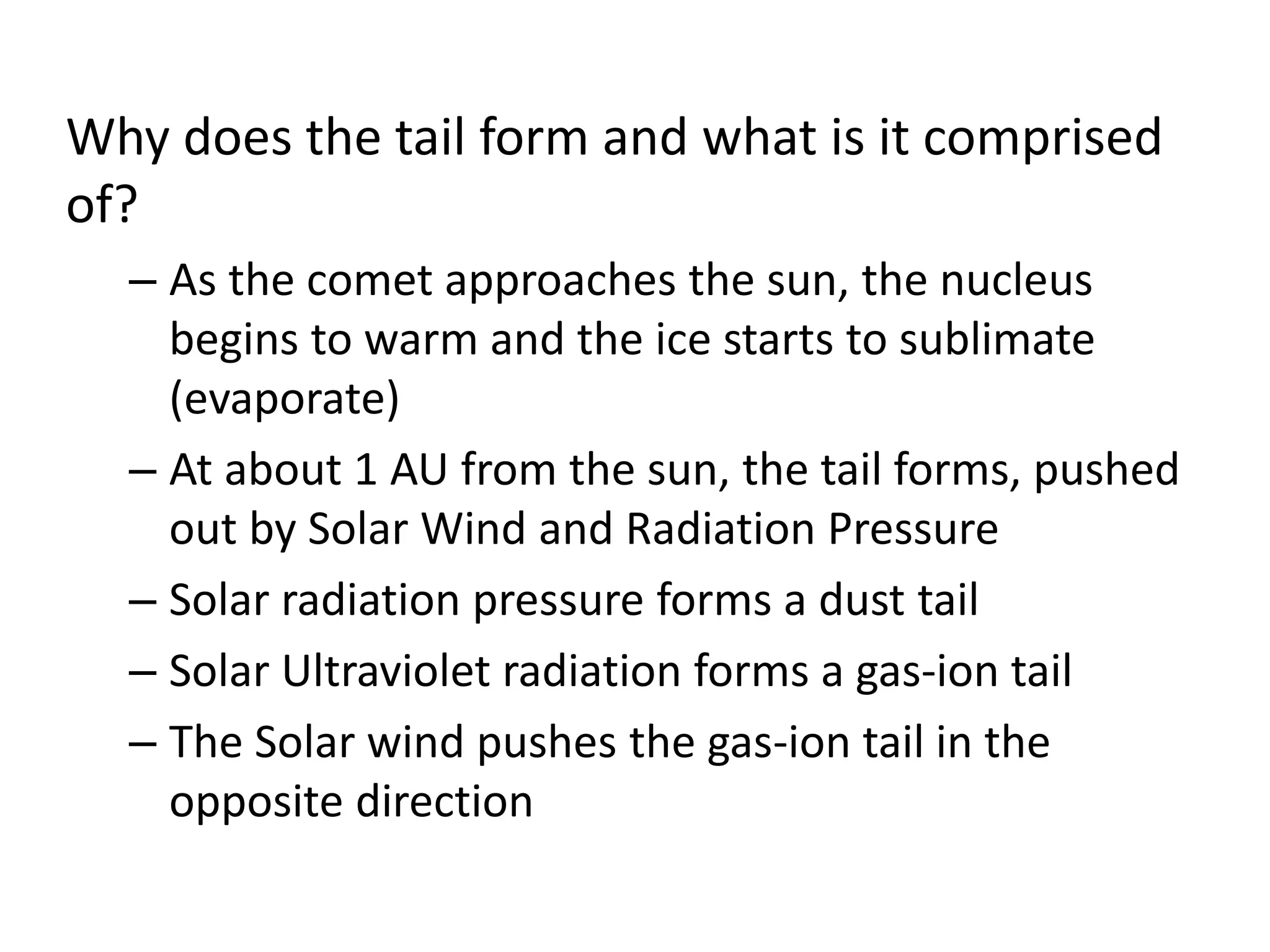 Why does the tail form and what is it comprised 
of? 
– As the comet approaches the sun, the nucleus 
begins to warm and the ice starts to sublimate 
(evaporate) 
– At about 1 AU from the sun, the tail forms, pushed 
out by Solar Wind and Radiation Pressure 
– Solar radiation pressure forms a dust tail 
– Solar Ultraviolet radiation forms a gas-ion tail 
– The Solar wind pushes the gas-ion tail in the 
opposite direction 
 
