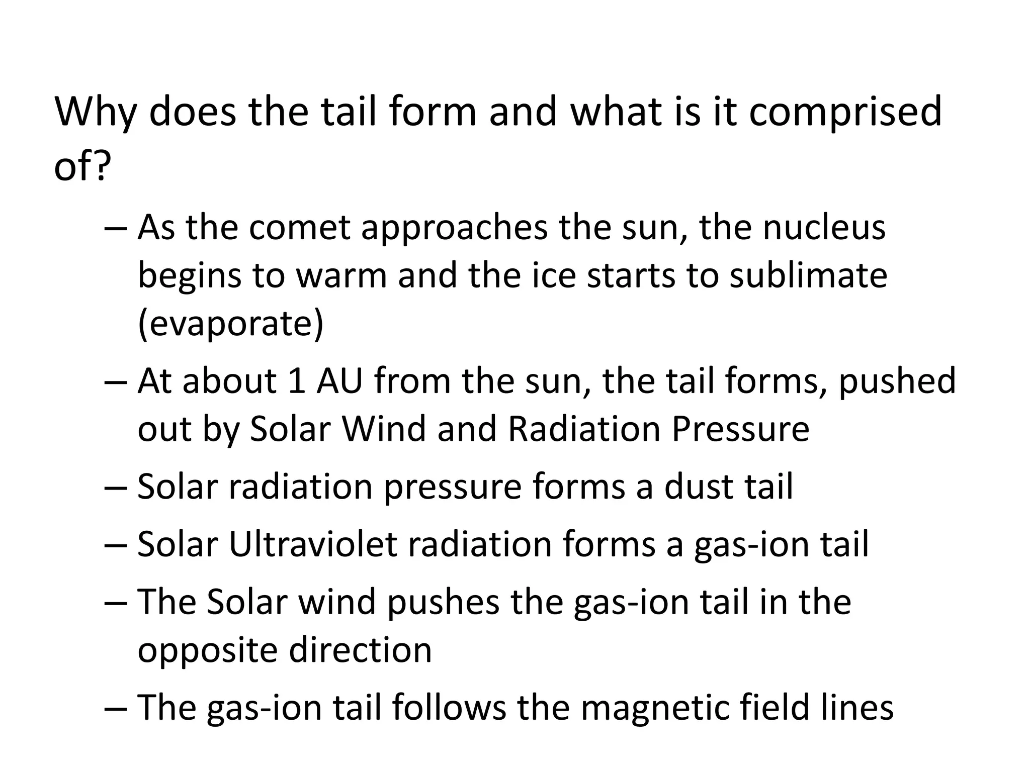 Why does the tail form and what is it comprised 
of? 
– As the comet approaches the sun, the nucleus 
begins to warm and the ice starts to sublimate 
(evaporate) 
– At about 1 AU from the sun, the tail forms, pushed 
out by Solar Wind and Radiation Pressure 
– Solar radiation pressure forms a dust tail 
– Solar Ultraviolet radiation forms a gas-ion tail 
– The Solar wind pushes the gas-ion tail in the 
opposite direction 
– The gas-ion tail follows the magnetic field lines 
 