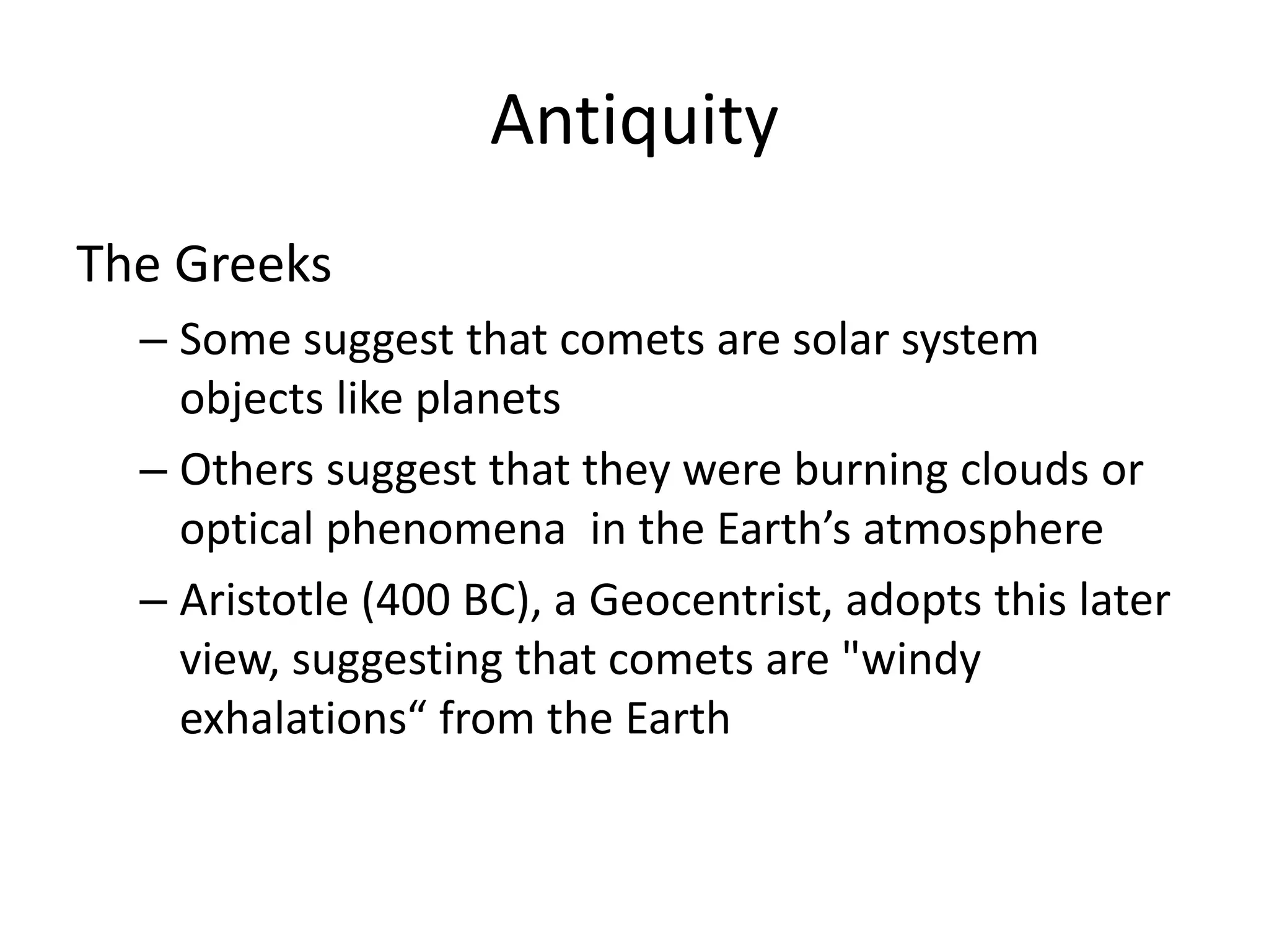 Antiquity 
The Greeks 
– Some suggest that comets are solar system 
objects like planets 
– Others suggest that they were burning clouds or 
optical phenomena in the Earth’s atmosphere 
– Aristotle (400 BC), a Geocentrist, adopts this later 
view, suggesting that comets are "windy 
exhalations“ from the Earth 
 
