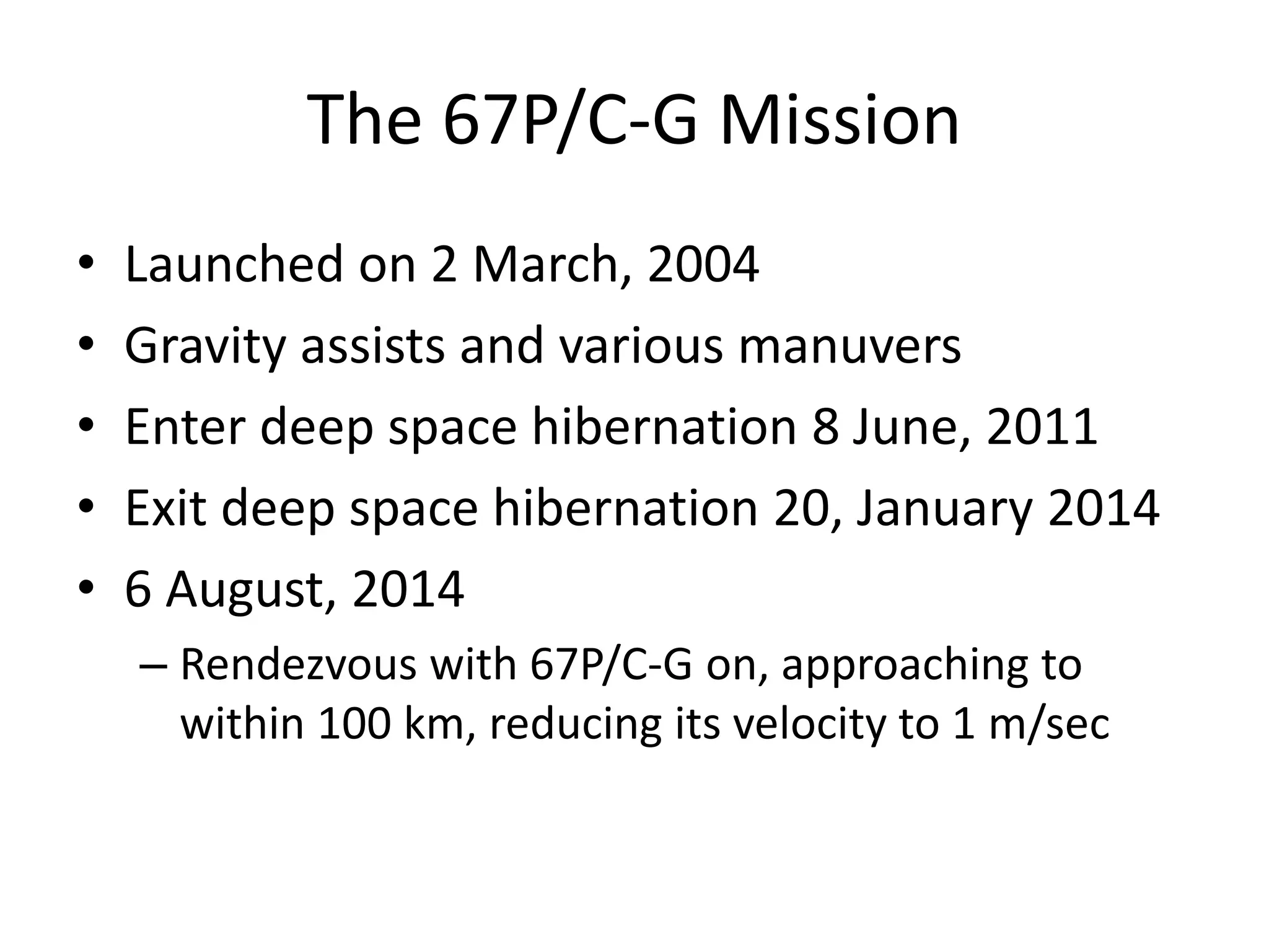 The 67P/C-G Mission 
• Launched on 2 March, 2004 
• Gravity assists and various manuvers 
• Enter deep space hibernation 8 June, 2011 
• Exit deep space hibernation 20, January 2014 
• 6 August, 2014 
– Rendezvous with 67P/C-G on, approaching to 
within 100 km, reducing its velocity to 1 m/sec 
 