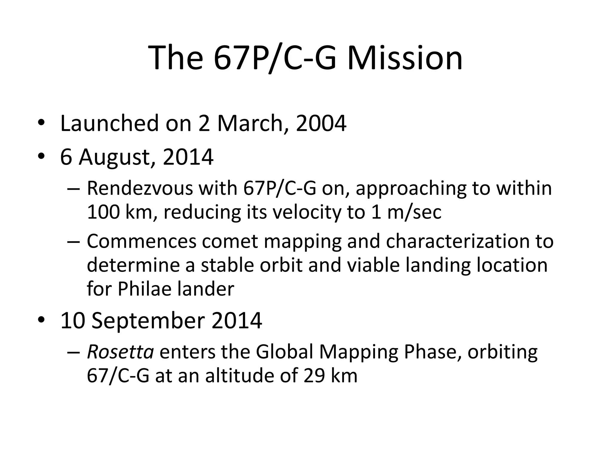 The 67P/C-G Mission 
• Launched on 2 March, 2004 
• 6 August, 2014 
– Rendezvous with 67P/C-G on, approaching to within 
100 km, reducing its velocity to 1 m/sec 
– Commences comet mapping and characterization to 
determine a stable orbit and viable landing location 
for Philae lander 
• 10 September 2014 
– Rosetta enters the Global Mapping Phase, orbiting 
67/C-G at an altitude of 29 km 
 