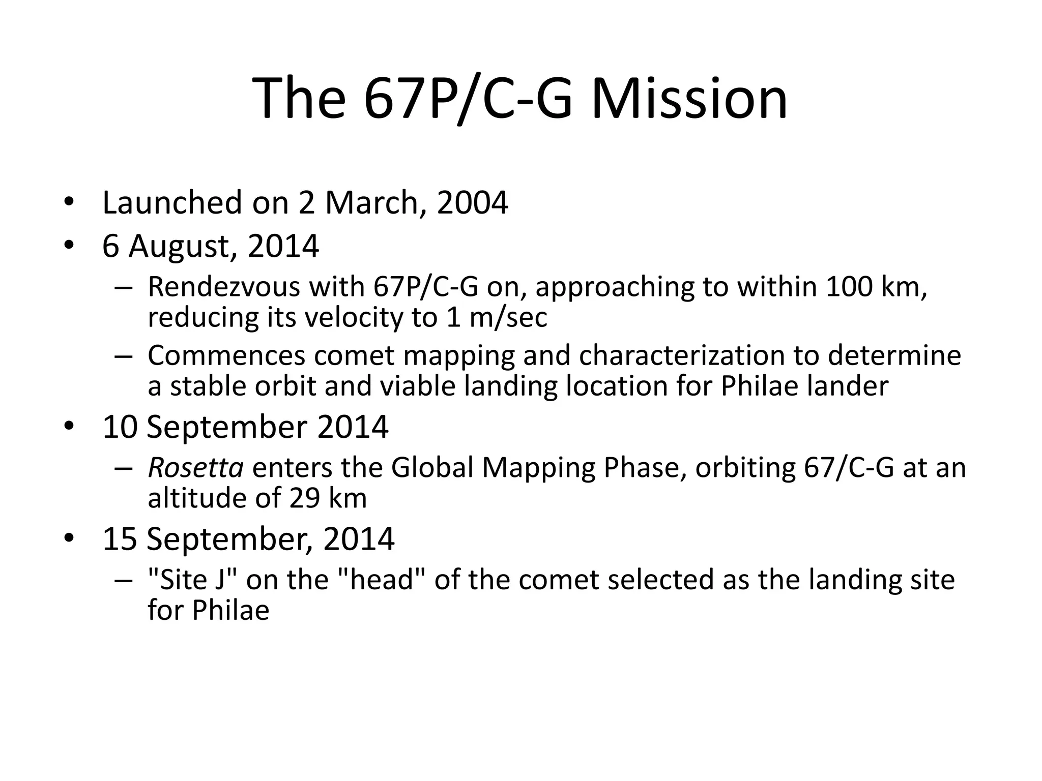 The 67P/C-G Mission 
• Launched on 2 March, 2004 
• 6 August, 2014 
– Rendezvous with 67P/C-G on, approaching to within 100 km, 
reducing its velocity to 1 m/sec 
– Commences comet mapping and characterization to determine 
a stable orbit and viable landing location for Philae lander 
• 10 September 2014 
– Rosetta enters the Global Mapping Phase, orbiting 67/C-G at an 
altitude of 29 km 
• 15 September, 2014 
– "Site J" on the "head" of the comet selected as the landing site 
for Philae 
 