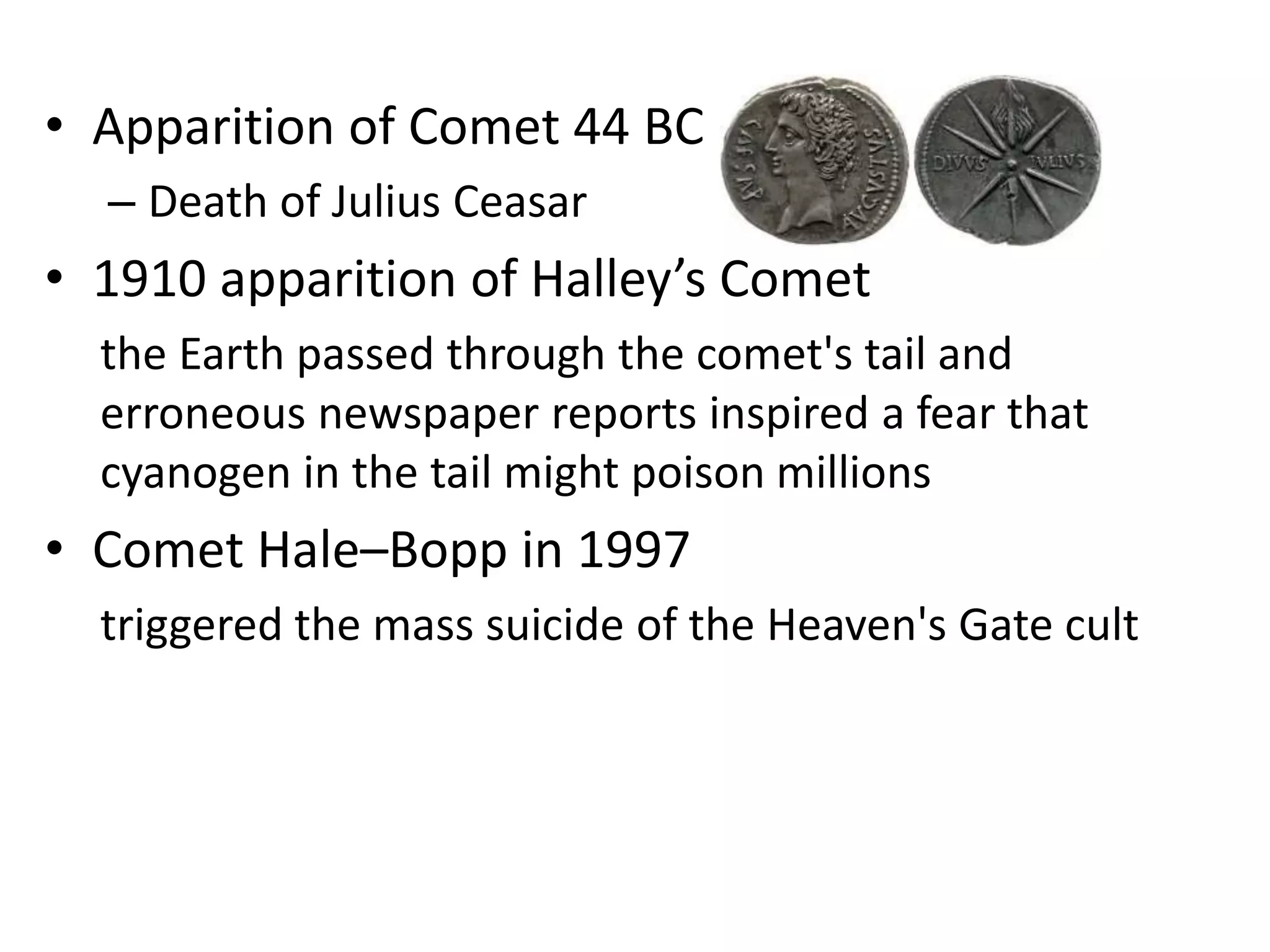 • Apparition of Comet 44 BC 
– Death of Julius Ceasar 
• 1910 apparition of Halley’s Comet 
the Earth passed through the comet's tail and 
erroneous newspaper reports inspired a fear that 
cyanogen in the tail might poison millions 
• Comet Hale–Bopp in 1997 
triggered the mass suicide of the Heaven's Gate cult 
 