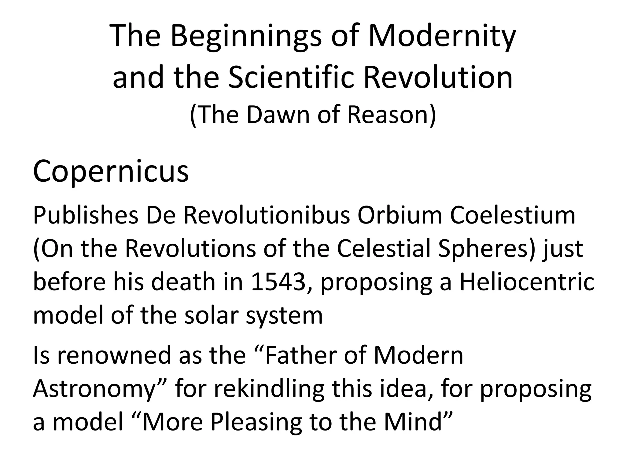 The Beginnings of Modernity 
and the Scientific Revolution 
(The Dawn of Reason) 
Copernicus 
Publishes De Revolutionibus Orbium Coelestium 
(On the Revolutions of the Celestial Spheres) just 
before his death in 1543, proposing a Heliocentric 
model of the solar system 
Is renowned as the “Father of Modern 
Astronomy” for rekindling this idea, for proposing 
a model “More Pleasing to the Mind” 
 