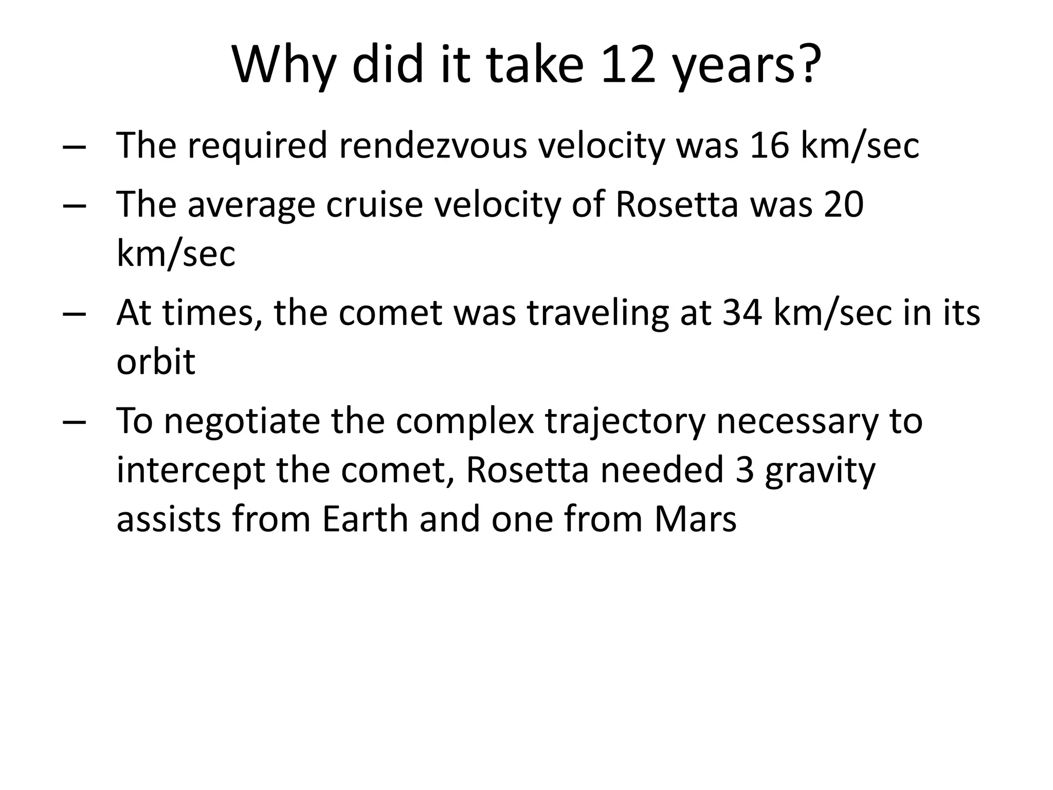 Why did it take 12 years? 
– The required rendezvous velocity was 16 km/sec 
– The average cruise velocity of Rosetta was 20 
km/sec 
– At times, the comet was traveling at 34 km/sec in its 
orbit 
– To negotiate the complex trajectory necessary to 
intercept the comet, Rosetta needed 3 gravity 
assists from Earth and one from Mars 
 