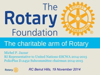 The charitable arm of Rotary 
Michel P. Jazzar 
RI Representative to United Nations-ESCWA 2014-2015 
PolioPlus D.2452 Subcommittee chairman 2014-2015 
RC Beirut Hills, 19 November 2014 
 