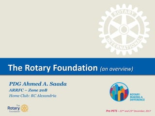 TITLEThe Rotary Foundation (an overview)
Pre-PETS – 22nd and 23rd December, 2017
PDG Ahmed A. Saada
ARRFC – Zone 20B
Home Club: RC Alexandria
 