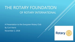 THE ROTARY FOUNDATION
OF ROTARY INTERNATIONAL
A Presentation to the Evergreen Rotary Club
By Curt Harris
November 2, 2018
 