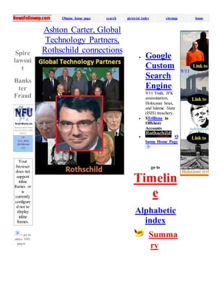 NewsFollowup.com Obama home page search pictorial index sitemap home
Spire
lawsui
t
Banks
ter
Fraud
Your
browser
does not
support
inline
frames or
is
currently
configure
d not to
display
inline
frames.
= go to
other NFU
pages
Ashton Carter, Global
Technology Partners,
Rothschild connections
 Google
Custom
Search
Engine:
9/11 Truth, JFK
assassination,
Holocaust hoax,
and Islamic State
(ISIS) treachery.
 $Trillions in
Offshore
Accounts
 O
bama Home Page
go to
Timelin
e
Alphabetic
index
Summa
ry
 